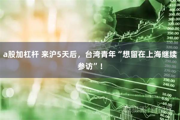 a股加杠桿 來滬5天后，臺灣青年“想留在上海繼續參訪”！